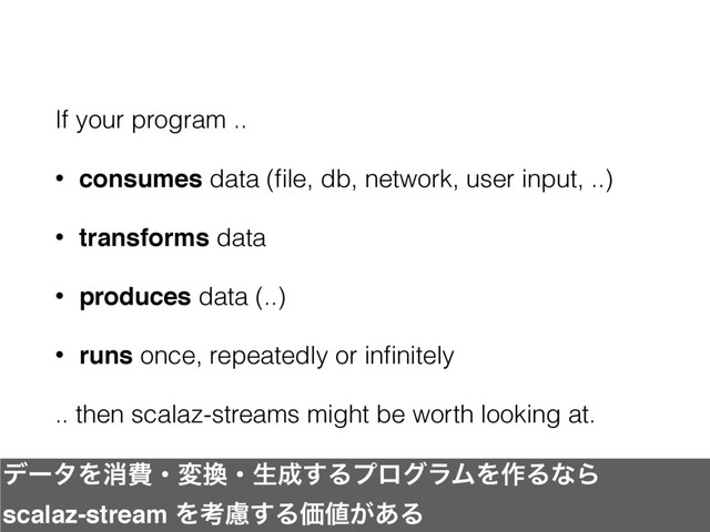 If your program ..
• consumes data (ﬁle, db, network, user input, ..)
• transforms data
• produces data (..)
• runs once, repeatedly or inﬁnitely
.. then scalaz-streams might be worth looking at.
σʔλΛফඅɾม׵ɾੜ੒͢ΔϓϩάϥϜΛ࡞ΔͳΒ
scalaz-stream Λߟྀ͢ΔՁ஋͕͋Δ
