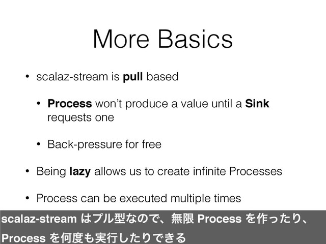 More Basics
• scalaz-stream is pull based
• Process won’t produce a value until a Sink
requests one
• Back-pressure for free
• Being lazy allows us to create inﬁnite Processes
• Process can be executed multiple times
scalaz-stream ͸ϓϧܕͳͷͰɺແݶ Process Λ࡞ͬͨΓɺ
Process ΛԿ౓΋࣮ߦͨ͠ΓͰ͖Δ
