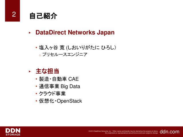 ddn.com
© 2015 DataDirect Networks, Inc. * Other names and brands may be claimed as the property of others.
Any statements or representations around future events are subject to change.
自己紹介
► DataDirect Networks Japan
• 塩入ヶ谷 寛 (しおいりがたに ひろし）
o
プリセルースエンジニア
► 主な担当
• 製造・自動車 CAE
• 通信事業 Big Data
• クラウド事業
• 仮想化・OpenStack
2
