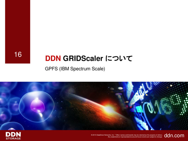 ddn.com
© 2015 DataDirect Networks, Inc. * Other names and brands may be claimed as the property of others.
Any statements or representations around future events are subject to change.
16
DDN GRIDScaler について
GPFS (IBM Spectrum Scale)
