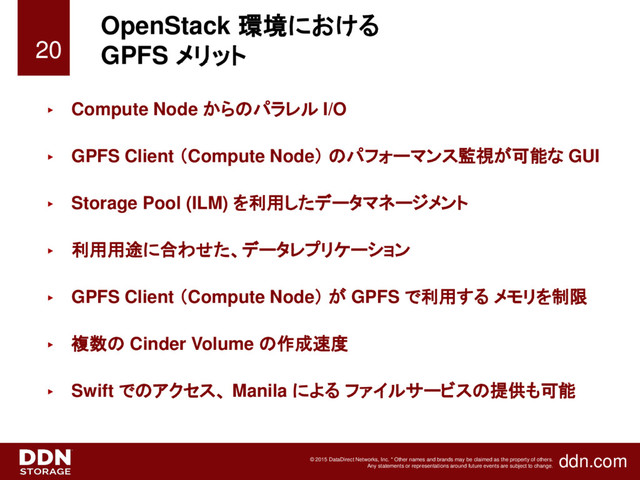 ddn.com
© 2015 DataDirect Networks, Inc. * Other names and brands may be claimed as the property of others.
Any statements or representations around future events are subject to change.
OpenStack 環境における
GPFS メリット
► Compute Node からのパラレル I/O
► GPFS Client （Compute Node） のパフォーマンス監視が可能な GUI
► Storage Pool (ILM) を利用したデータマネージメント
► 利用用途に合わせた、データレプリケーション
► GPFS Client （Compute Node） が GPFS で利用する メモリを制限
► 複数の Cinder Volume の作成速度
► Swift でのアクセス、 Manila による ファイルサービスの提供も可能
20
