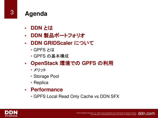 ddn.com
© 2015 DataDirect Networks, Inc. * Other names and brands may be claimed as the property of others.
Any statements or representations around future events are subject to change.
Agenda
► DDN とは
► DDN 製品ポートフォリオ
► DDN GRIDScaler について
• GPFS とは
• GPFS の基本構成
► OpenStack 環境での GPFS の利用
• メリット
• Storage Pool
• Replica
► Performance
• GPFS Local Read Only Cache vs DDN SFX
3

