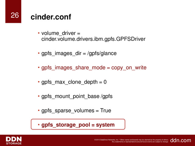 ddn.com
© 2015 DataDirect Networks, Inc. * Other names and brands may be claimed as the property of others.
Any statements or representations around future events are subject to change.
cinder.conf
• volume_driver =
cinder.volume.drivers.ibm.gpfs.GPFSDriver
• gpfs_images_dir = /gpfs/glance
• gpfs_images_share_mode = copy_on_write
• gpfs_max_clone_depth = 0
• gpfs_mount_point_base /gpfs
• gpfs_sparse_volumes = True
• gpfs_storage_pool = system
26
