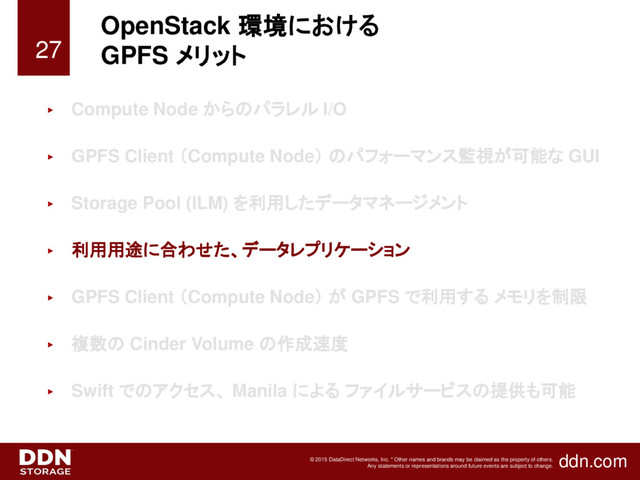 ddn.com
© 2015 DataDirect Networks, Inc. * Other names and brands may be claimed as the property of others.
Any statements or representations around future events are subject to change.
OpenStack 環境における
GPFS メリット
► Compute Node からのパラレル I/O
► GPFS Client （Compute Node） のパフォーマンス監視が可能な GUI
► Storage Pool (ILM) を利用したデータマネージメント
► 利用用途に合わせた、データレプリケーション
► GPFS Client （Compute Node） が GPFS で利用する メモリを制限
► 複数の Cinder Volume の作成速度
► Swift でのアクセス、 Manila による ファイルサービスの提供も可能
27
