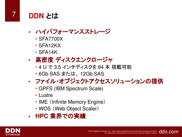 ddn.com
© 2015 DataDirect Networks, Inc. * Other names and brands may be claimed as the property of others.
Any statements or representations around future events are subject to change.
DDN とは
► ハイパフォーマンスストレージ
• SFA7700X
• SFA12KX
• SFA14K
► 高密度 ディスクエンクロージャ
• 4 U で 3.5 インチディスクを 84 本 搭載可能
• 6Gb SAS または、 12Gb SAS
► ファイル・オブジェクトアクセスソリューションの提供
• GPFS (IBM Spectrum Scale)
• Lustre
• IME （Infinite Memory Engine）
• WOS （Web Object Scaler）
► HPC 業界での実績
7
