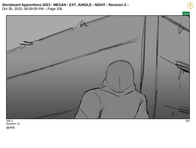 Storyboard Apprentices 2023 - MEGAN - EXT. JUNGLE - NIGHT - Revision 2 –
Oct 30, 2023, 06:09:09 PM – Page 106
NEW
105-1 104
Duration: 12
(BAM)
