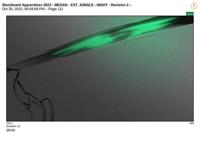 Storyboard Apprentices 2023 - MEGAN - EXT. JUNGLE - NIGHT - Revision 2 –
Oct 30, 2023, 06:09:09 PM – Page 111
NEW
110-1 109
Duration: 12
(BAM)

