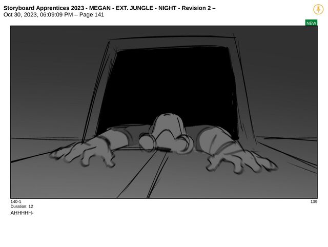 Storyboard Apprentices 2023 - MEGAN - EXT. JUNGLE - NIGHT - Revision 2 –
Oct 30, 2023, 06:09:09 PM – Page 141
NEW
140-1 139
Duration: 12
AHHHHH-
