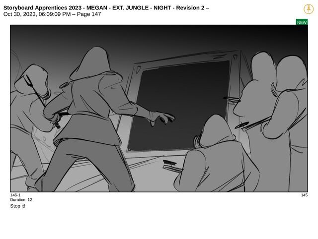 Storyboard Apprentices 2023 - MEGAN - EXT. JUNGLE - NIGHT - Revision 2 –
Oct 30, 2023, 06:09:09 PM – Page 147
NEW
146-1 145
Duration: 12
Stop it!
