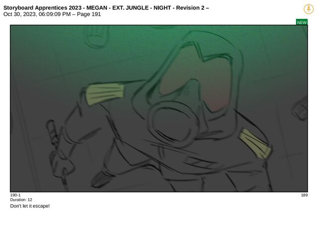 Storyboard Apprentices 2023 - MEGAN - EXT. JUNGLE - NIGHT - Revision 2 –
Oct 30, 2023, 06:09:09 PM – Page 191
NEW
190-1 189
Duration: 12
Don't let it escape!
