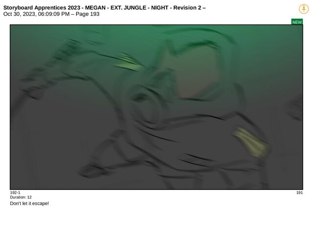 Storyboard Apprentices 2023 - MEGAN - EXT. JUNGLE - NIGHT - Revision 2 –
Oct 30, 2023, 06:09:09 PM – Page 193
NEW
192-1 191
Duration: 12
Don't let it escape!
