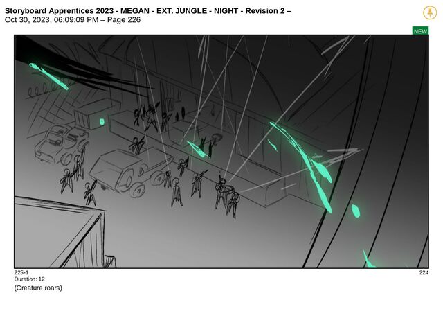 Storyboard Apprentices 2023 - MEGAN - EXT. JUNGLE - NIGHT - Revision 2 –
Oct 30, 2023, 06:09:09 PM – Page 226
NEW
225-1 224
Duration: 12
(Creature roars)
