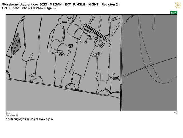 Storyboard Apprentices 2023 - MEGAN - EXT. JUNGLE - NIGHT - Revision 2 –
Oct 30, 2023, 06:09:09 PM – Page 62
NEW
61-1 60
Duration: 12
You thought you could get away again,
