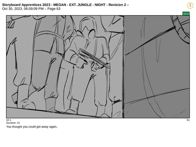 Storyboard Apprentices 2023 - MEGAN - EXT. JUNGLE - NIGHT - Revision 2 –
Oct 30, 2023, 06:09:09 PM – Page 63
NEW
62-1 61
Duration: 12
You thought you could get away again,
