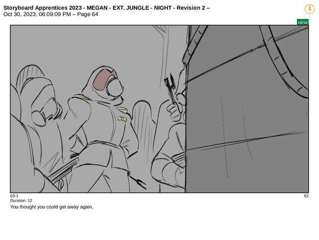 Storyboard Apprentices 2023 - MEGAN - EXT. JUNGLE - NIGHT - Revision 2 –
Oct 30, 2023, 06:09:09 PM – Page 64
NEW
63-1 62
Duration: 12
You thought you could get away again,
