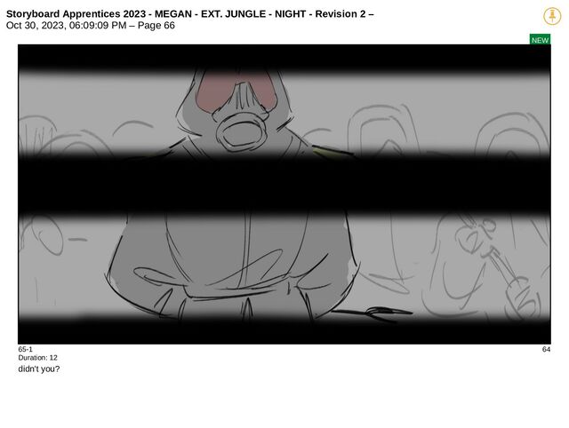 Storyboard Apprentices 2023 - MEGAN - EXT. JUNGLE - NIGHT - Revision 2 –
Oct 30, 2023, 06:09:09 PM – Page 66
NEW
65-1 64
Duration: 12
didn't you?
