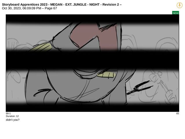 Storyboard Apprentices 2023 - MEGAN - EXT. JUNGLE - NIGHT - Revision 2 –
Oct 30, 2023, 06:09:09 PM – Page 67
NEW
66-1 65
Duration: 12
didn't you?
