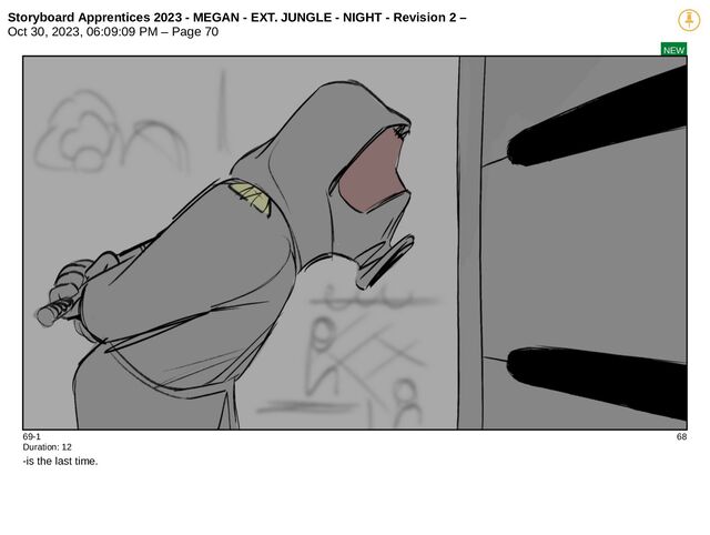 Storyboard Apprentices 2023 - MEGAN - EXT. JUNGLE - NIGHT - Revision 2 –
Oct 30, 2023, 06:09:09 PM – Page 70
NEW
69-1 68
Duration: 12
-is the last time.
