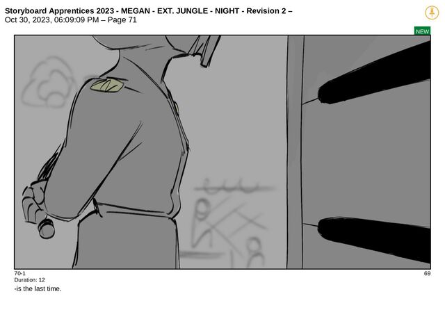 Storyboard Apprentices 2023 - MEGAN - EXT. JUNGLE - NIGHT - Revision 2 –
Oct 30, 2023, 06:09:09 PM – Page 71
NEW
70-1 69
Duration: 12
-is the last time.
