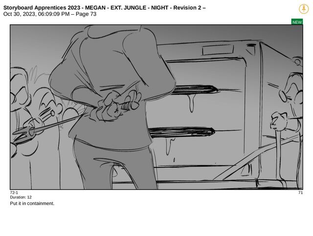 Storyboard Apprentices 2023 - MEGAN - EXT. JUNGLE - NIGHT - Revision 2 –
Oct 30, 2023, 06:09:09 PM – Page 73
NEW
72-1 71
Duration: 12
Put it in containment.
