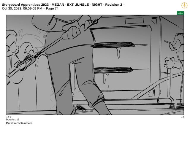 Storyboard Apprentices 2023 - MEGAN - EXT. JUNGLE - NIGHT - Revision 2 –
Oct 30, 2023, 06:09:09 PM – Page 74
NEW
73-1 72
Duration: 12
Put it in containment.
