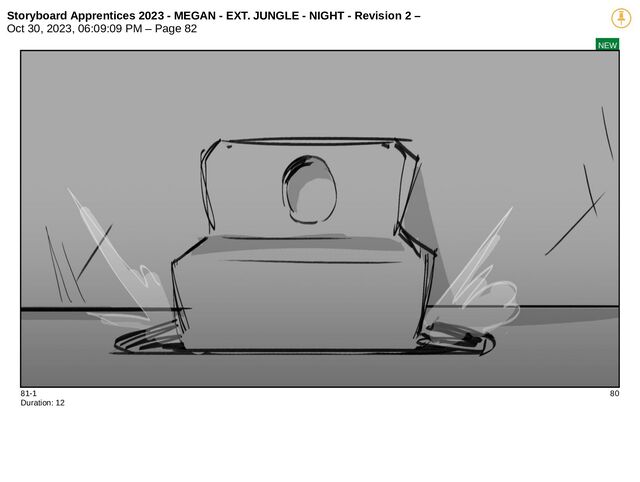 Storyboard Apprentices 2023 - MEGAN - EXT. JUNGLE - NIGHT - Revision 2 –
Oct 30, 2023, 06:09:09 PM – Page 82
NEW
81-1 80
Duration: 12
