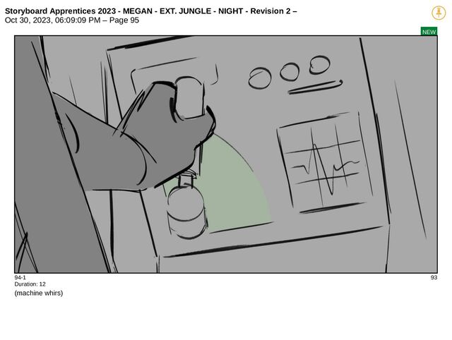 Storyboard Apprentices 2023 - MEGAN - EXT. JUNGLE - NIGHT - Revision 2 –
Oct 30, 2023, 06:09:09 PM – Page 95
NEW
94-1 93
Duration: 12
(machine whirs)

