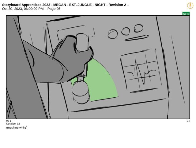 Storyboard Apprentices 2023 - MEGAN - EXT. JUNGLE - NIGHT - Revision 2 –
Oct 30, 2023, 06:09:09 PM – Page 96
NEW
95-1 94
Duration: 12
(machine whirs)
