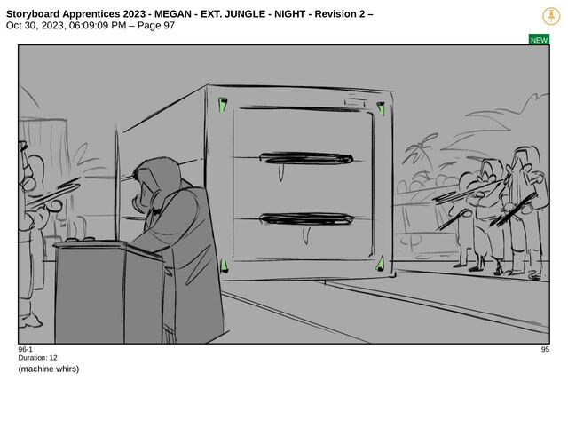 Storyboard Apprentices 2023 - MEGAN - EXT. JUNGLE - NIGHT - Revision 2 –
Oct 30, 2023, 06:09:09 PM – Page 97
NEW
96-1 95
Duration: 12
(machine whirs)
