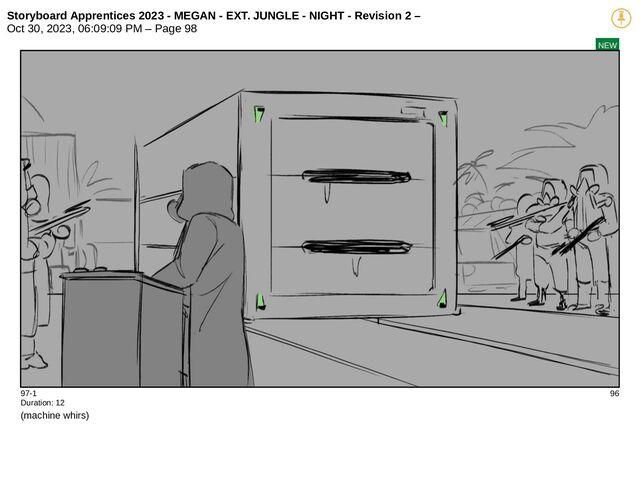 Storyboard Apprentices 2023 - MEGAN - EXT. JUNGLE - NIGHT - Revision 2 –
Oct 30, 2023, 06:09:09 PM – Page 98
NEW
97-1 96
Duration: 12
(machine whirs)
