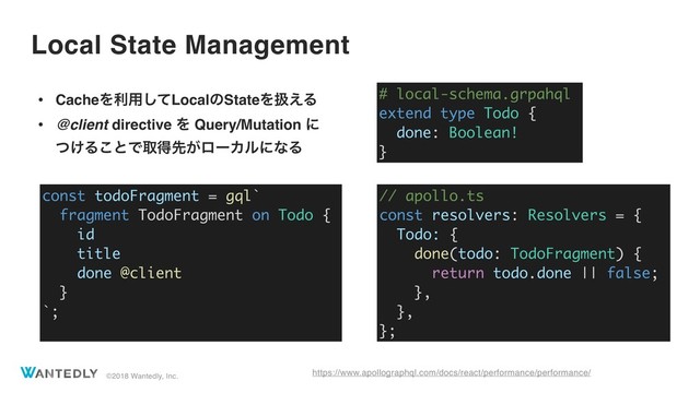 ©2018 Wantedly, Inc.
Local State Management
https://www.apollographql.com/docs/react/performance/performance/
• CacheΛར༻ͯ͠LocalͷStateΛѻ͑Δ
• @client directive Λ Query/Mutation ʹ 
͚ͭΔ͜ͱͰऔಘઌ͕ϩʔΧϧʹͳΔ
# local-schema.grpahql
extend type Todo {
done: Boolean!
}
// apollo.ts
const resolvers: Resolvers = {
Todo: {
done(todo: TodoFragment) {
return todo.done || false;
},
},
};
const todoFragment = gql`
fragment TodoFragment on Todo {
id
title
done @client
}
`;
