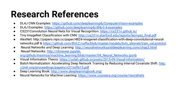 @nyghtowl
Research References
● DL4J CNN Examples: https://github.com/deeplearning4j/ComputerVision-examples
● DL4J Examples: https://github.com/deeplearning4j/dl4j-0.4-examples
● CS231Convolution Neural Nets for Visual Recognition: https://cs231n.github.io/
● Tiny ImageNet Classification with CNN: http://cs231n.stanford.edu/reports/leonyao_final.pdf
● AlexNet: http://papers.nips.cc/paper/4824-imagenet-classification-with-deep-convolutional-neural-
networks.pdf & https://github.com/BVLC/caffe/blob/master/models/bvlc_alexnet/train_val.prototxt
● Neural Networks and Deep Learning: http://neuralnetworksanddeeplearning.com/chap3.html
● Neuarl Networks: http://nbviewer.jupyter.
org/github/masinoa/machine_learning/blob/master/04_Neural_Networks.ipynb
● Visual Information Theory: https://colah.github.io/posts/2015-09-Visual-Information/
● Batch Normalization: Accelerating Deep Network Training by Reducing Internal Covariate Shift: http:
//jmlr.org/proceedings/papers/v37/ioffe15.pdf
● Deep Learning Book: http://www.deeplearningbook.org/
● Neural Networks for Machine Learning: https://www.coursera.org/course/neuralnets

