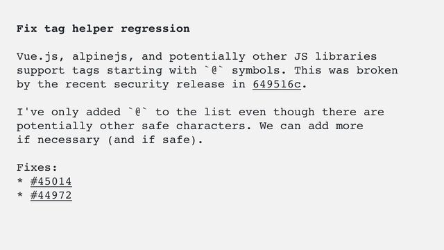 Fix tag helper regression
Vue.js, alpinejs, and potentially other JS libraries
support tags starting with `@` symbols. This was broken
by the recent security release in 649516c.
I've only added `@` to the list even though there are
potentially other safe characters. We can add more
if necessary (and if safe).
Fixes:
* #45014
* #44972
