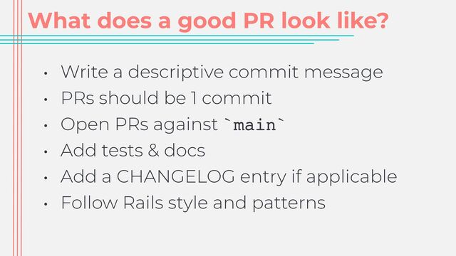 What does a good PR look like?
• Write a descriptive commit message


• PRs should be 1 commit


• Open PRs against `main`


• Add tests & docs


• Add a CHANGELOG entry if applicable


• Follow Rails style and patterns
