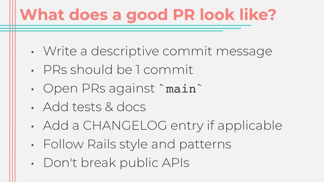 What does a good PR look like?
• Write a descriptive commit message


• PRs should be 1 commit


• Open PRs against `main`


• Add tests & docs


• Add a CHANGELOG entry if applicable


• Follow Rails style and patterns


• Don't break public APIs
