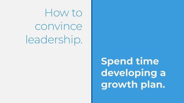 How to
convince
leadership.
Spend time
developing a
growth plan.
