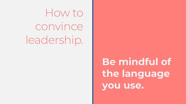 How to
convince
leadership.
Be mindful of
the language
you use.
