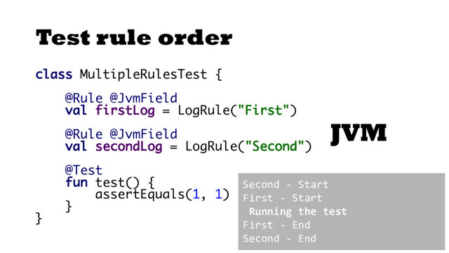 Test rule order
class MultipleRulesTest {
@Rule @JvmField
val firstLog = LogRule("First")
@Rule @JvmField
val secondLog = LogRule("Second")
@Test
fun test() {
assertEquals(1, 1)
}
}
JVM
Second - Start
First - Start
Running the test
First - End
Second - End
