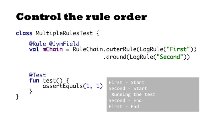Control the rule order
class MultipleRulesTest {
@Rule @JvmField
val mChain = RuleChain.outerRule(LogRule("First"))
.around(LogRule("Second"))
@Test
fun test() {
assertEquals(1, 1)
}
}
First - Start
Second - Start
Running the test
Second - End
First - End
