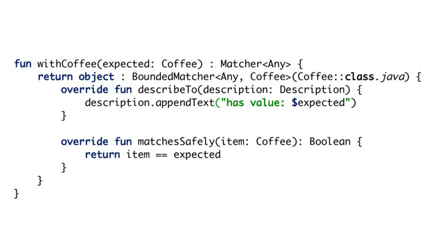 fun withCoffee(expected: Coffee) : Matcher {
return object : BoundedMatcher(Coffee::class.java) {
override fun describeTo(description: Description) {
description.appendText("has value: $expected")
}
override fun matchesSafely(item: Coffee): Boolean {
return item == expected
}
}
}
