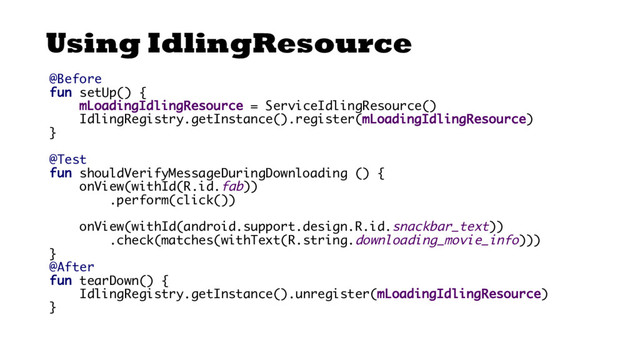 Using IdlingResource
@Before
fun setUp() {
mLoadingIdlingResource = ServiceIdlingResource()
IdlingRegistry.getInstance().register(mLoadingIdlingResource)
}
@Test
fun shouldVerifyMessageDuringDownloading () {
onView(withId(R.id.fab))
.perform(click())
onView(withId(android.support.design.R.id.snackbar_text))
.check(matches(withText(R.string.downloading_movie_info)))
}
@After
fun tearDown() {
IdlingRegistry.getInstance().unregister(mLoadingIdlingResource)
}
