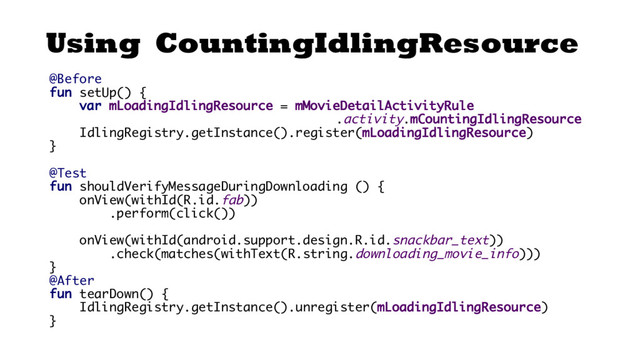 Using CountingIdlingResource
@Before
fun setUp() {
var mLoadingIdlingResource = mMovieDetailActivityRule
.activity.mCountingIdlingResource
IdlingRegistry.getInstance().register(mLoadingIdlingResource)
}
@Test
fun shouldVerifyMessageDuringDownloading () {
onView(withId(R.id.fab))
.perform(click())
onView(withId(android.support.design.R.id.snackbar_text))
.check(matches(withText(R.string.downloading_movie_info)))
}
@After
fun tearDown() {
IdlingRegistry.getInstance().unregister(mLoadingIdlingResource)
}
