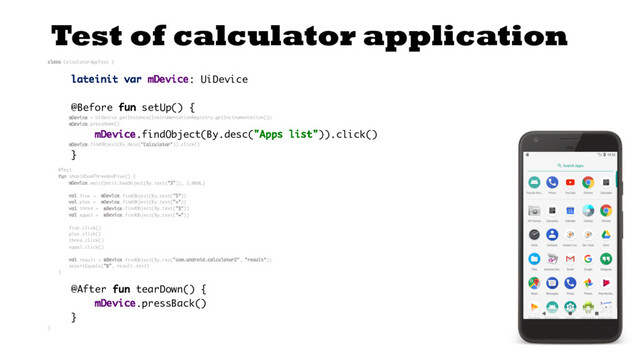 Test of calculator application
class CalculatorAppTest {
lateinit var mDevice: UiDevice
@Before fun setUp() {
mDevice = UiDevice.getInstance(InstrumentationRegistry.getInstrumentation())
mDevice.pressHome()
mDevice.findObject(By.desc("Apps list")).click()
mDevice.findObject(By.desc("Calculator")).click()
}
@Test
fun shouldSumThreeAndFive() {
mDevice.wait(Until.hasObject(By.text("5")), 3_000L)
val five = mDevice.findObject(By.text("5"))
val plus = mDevice.findObject(By.text("+"))
val three = mDevice.findObject(By.text("3"))
val equal = mDevice.findObject(By.text("="))
five.click()
plus.click()
three.click()
equal.click()
val result = mDevice.findObject(By.res("com.android.calculator2", "result"))
assertEquals("8", result.text)
}
@After fun tearDown() {
mDevice.pressBack()
}
}
