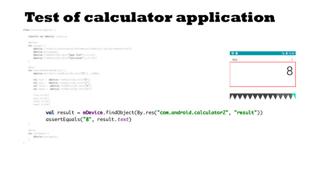 Test of calculator application
class CalculatorAppTest {
lateinit var mDevice: UiDevice
@Before
fun setUp() {
mDevice = UiDevice.getInstance(InstrumentationRegistry.getInstrumentation())
mDevice.pressHome()
mDevice.findObject(By.desc("Apps list")).click()
mDevice.findObject(By.desc("Calculator")).click()
}
@Test
fun shouldSumThreeAndFive() {
mDevice.wait(Until.hasObject(By.text("5")), 3_000L)
val five = mDevice.findObject(By.text("5"))
val plus = mDevice.findObject(By.text("+"))
val three = mDevice.findObject(By.text("3"))
val equal = mDevice.findObject(By.text("="))
five.click()
plus.click()
three.click()
equal.click()
val result = mDevice.findObject(By.res("com.android.calculator2", "result"))
assertEquals("8", result.text)
}
@After
fun tearDown() {
mDevice.pressBack()
}
}

