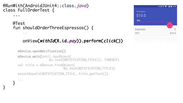 @RunWith(AndroidJUnit4::class.java)
class FullOrderTest {
...
@Test
fun shouldOrderThreeEspressos() {
...
onView(withId(R.id.pay)).perform(click())
mDevice.openNotification()
mDevice.wait(Until.hasObject(
By.text(NOTIFICATION_TITLE)), TIMEOUT)
val title = mDevice.findObject(
By.text(NOTIFICATION_TITLE))
assertEquals(NOTIFICATION_TITLE, title.getText())
...
}
}
