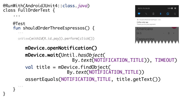 @RunWith(AndroidJUnit4::class.java)
class FullOrderTest {
...
@Test
fun shouldOrderThreeEspressos() {
...
onView(withId(R.id.pay)).perform(click())
mDevice.openNotification()
mDevice.wait(Until.hasObject(
By.text(NOTIFICATION_TITLE)), TIMEOUT)
val title = mDevice.findObject(
By.text(NOTIFICATION_TITLE))
assertEquals(NOTIFICATION_TITLE, title.getText())
...
}
}
