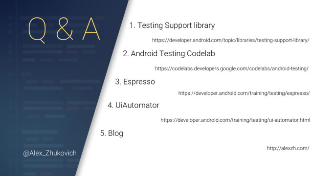 Q & A 1. Testing Support library
https://developer.android.com/topic/libraries/testing-support-library/
2. Android Testing Codelab
https://codelabs.developers.google.com/codelabs/android-testing/
3. Espresso
https://developer.android.com/training/testing/espresso/
4. UiAutomator
https://developer.android.com/training/testing/ui-automator.html
5. Blog
http://alexzh.com/
@Alex_Zhukovich

