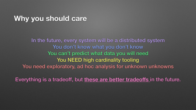 Why you should care
In the future, every system will be a distributed system
You don’t know what you don’t know
You can’t predict what data you will need
You NEED high cardinality tooling
You need exploratory, ad hoc analysis for unknown unknowns
Everything is a tradeoff, but these are better tradeoﬀs in the future.
