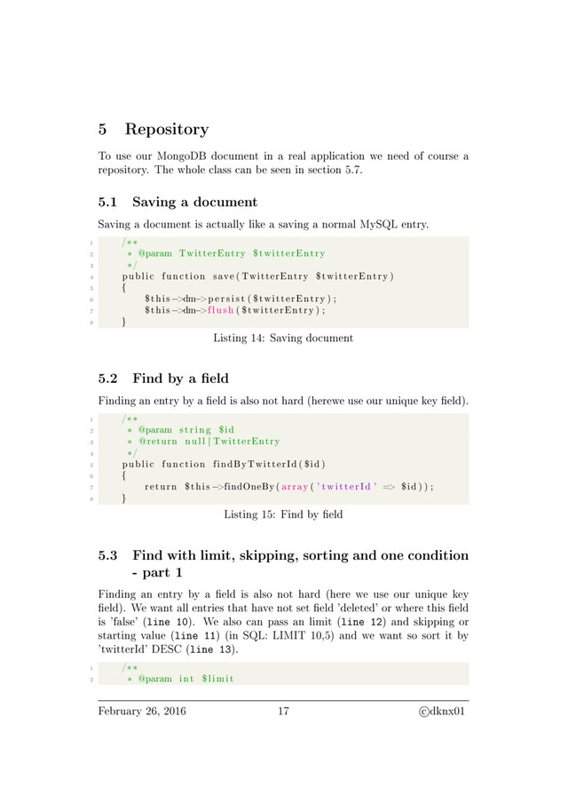 5 Repository
To use our MongoDB document in a real application we need of course a
repository. The whole class can be seen in section 5.7.
5.1 Saving a document
Saving a document is actually like a saving a normal MySQL entry.
1 /∗∗
2 ∗ @param TwitterEntry $twitterEntry
3 ∗/
4 public function save ( TwitterEntry $twitterEntry )
5 {
6 $this −>dm−>p e r s i s t ( $twitterEntry ) ;
7 $this −>dm−>f l u s h ( $twitterEntry ) ;
8 }
Listing 14: Saving document
5.2 Find by a eld
Finding an entry by a eld is also not hard (herewe use our unique key eld).
1 /∗∗
2 ∗ @param s t r i n g $id
3 ∗ @return null | TwitterEntry
4 ∗/
5 public function findByTwitterId ( $id )
6 {
7 return $this −>findOneBy ( array ( ' twitterId ' => $id ) ) ;
8 }
Listing 15: Find by eld
5.3 Find with limit, skipping, sorting and one condition
- part 1
Finding an entry by a eld is also not hard (here we use our unique key
eld). We want all entries that have not set eld 'deleted' or where this eld
is 'false' (line 10). We also can pass an limit (line 12) and skipping or
starting value (line 11) (in SQL: LIMIT 10,5) and we want so sort it by
'twitterId' DESC (line 13).
1 /∗∗
2 ∗ @param int $l imit
February 26, 2016 17 c dknx01

