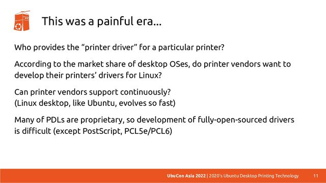 This was a painful era...
Who provides the “printer driver” for a particular printer?
According to the market share of desktop OSes, do printer vendors want to
develop their printers’ drivers for Linux?
Can printer vendors support continuously?
(Linux desktop, like Ubuntu, evolves so fast)
Many of PDLs are proprietary, so development of fully-open-sourced drivers
is difficult (except PostScript, PCL5e/PCL6)
11
UbuCon Asia 2022 | 2020's Ubuntu Desktop Printing Technology
